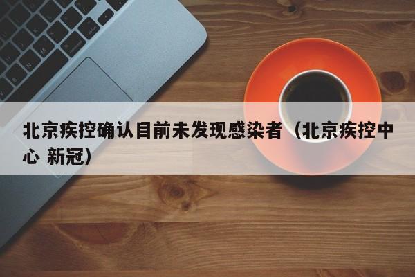 北京疾控确认目前未发现感染者(北京疾控中心 新冠)