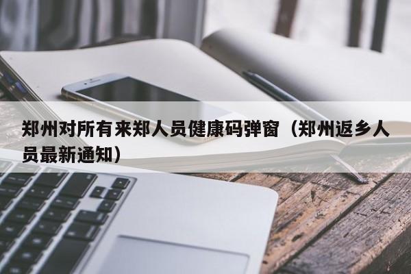 郑州对所有来郑人员健康码弹窗(郑州返乡人员最新通知)