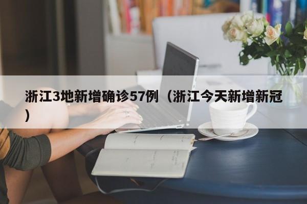 浙江3地新增确诊57例(浙江今天新增新冠)