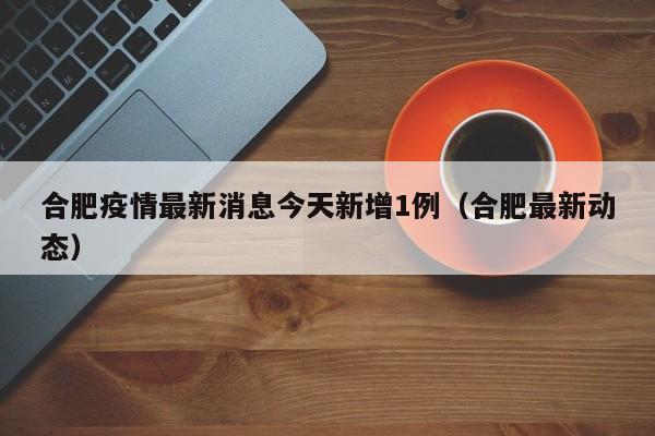合肥疫情最新消息今天新增1例(合肥最新动态)