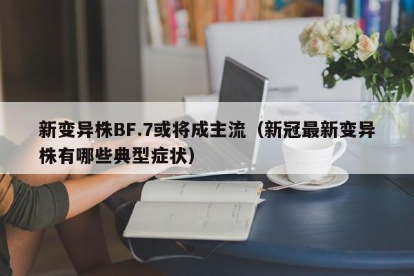 新变异株BF.7或将成主流(新冠最新变异株有哪些典型症状)