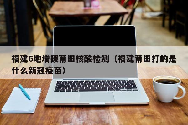 福建6地增援莆田核酸检测(福建莆田打的是什么新冠疫苗)