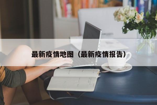 最新疫情地图(最新疫情报告)