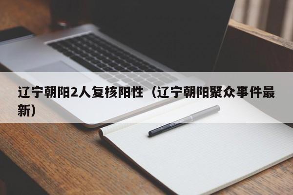 辽宁朝阳2人复核阳性(辽宁朝阳聚众事件最新)