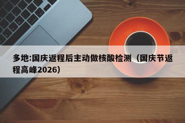 多地:国庆返程后主动做核酸检测(国庆节返程高峰2026)