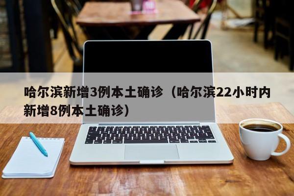 哈尔滨新增3例本土确诊(哈尔滨22小时内新增8例本土确诊)