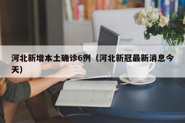 河北新增本土确诊6例(河北新冠最新消息今天)
