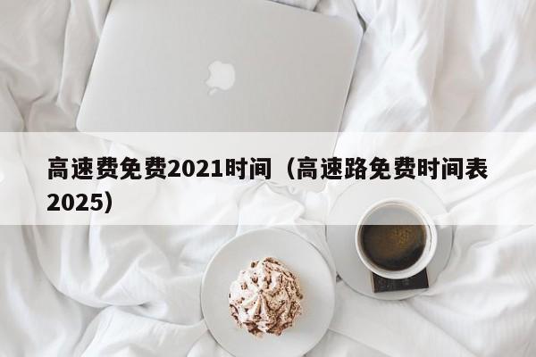高速费免费2021时间(高速路免费时间表2025)
