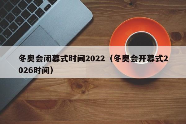冬奥会闭幕式时间2022(冬奥会开幕式2026时间)