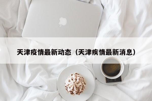 天津疫情最新动态(天津疾情最新消息)