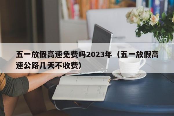 五一放假高速免费吗2023年(五一放假高速公路几天不收费)