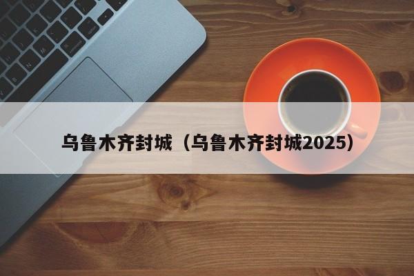 乌鲁木齐封城(乌鲁木齐封城2025)