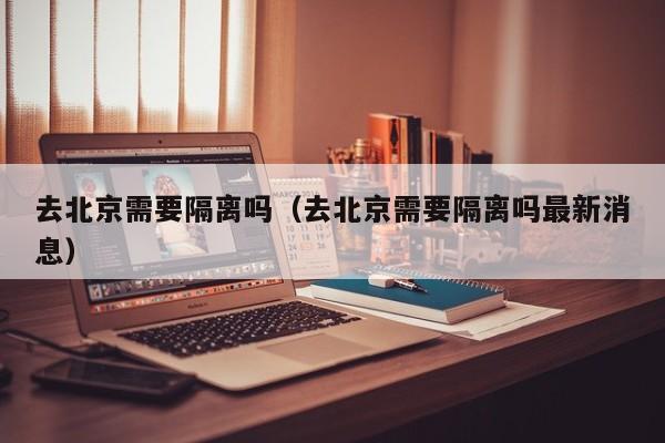 去北京需要隔离吗(去北京需要隔离吗最新消息)