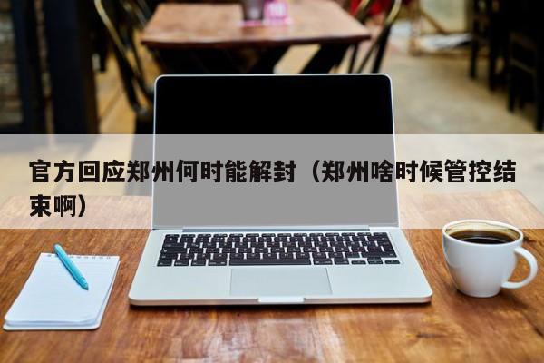 官方回应郑州何时能解封(郑州啥时候管控结束啊)