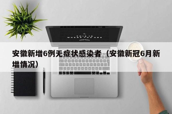 安徽新增6例无症状感染者(安徽新冠6月新增情况)