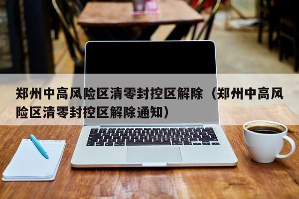 郑州中高风险区清零封控区解除(郑州中高风险区清零封控区解除通知)