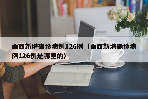 山西新增确诊病例126例(山西新增确诊病例126例是哪里的)