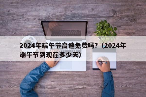 2024年端午节高速免费吗?(2024年端午节到现在多少天)