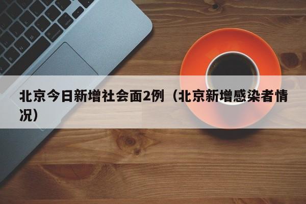 北京今日新增社会面2例(北京新增感染者情况)