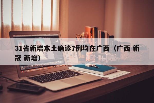 31省新增本土确诊7例均在广西(广西 新冠 新增)