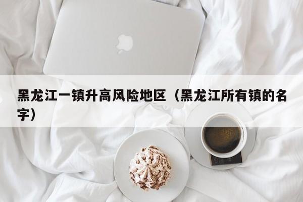 黑龙江一镇升高风险地区(黑龙江所有镇的名字)