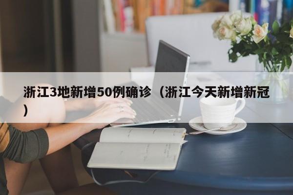浙江3地新增50例确诊(浙江今天新增新冠)