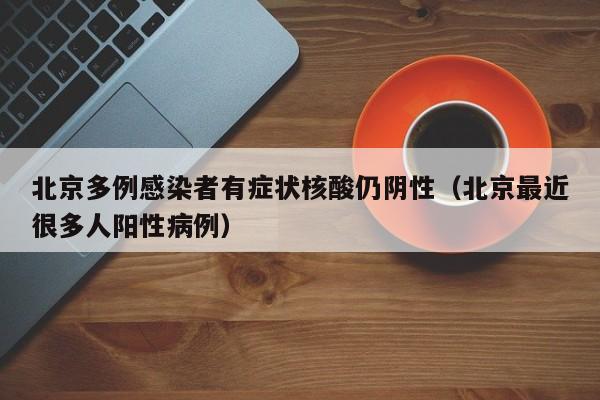 北京多例感染者有症状核酸仍阴性(北京最近很多人阳性病例)