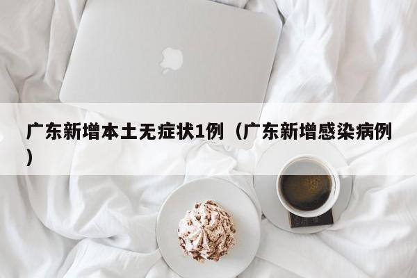 广东新增本土无症状1例(广东新增感染病例)