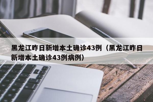 黑龙江昨日新增本土确诊43例(黑龙江昨日新增本土确诊43例病例)