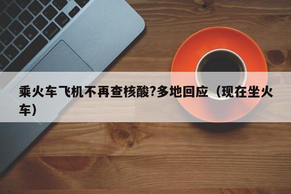 乘火车飞机不再查核酸?多地回应(现在坐火车)