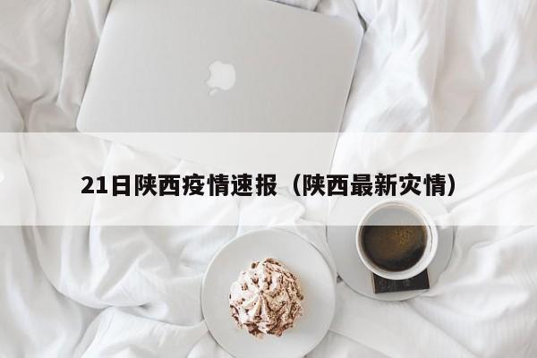 21日陕西疫情速报(陕西最新灾情)
