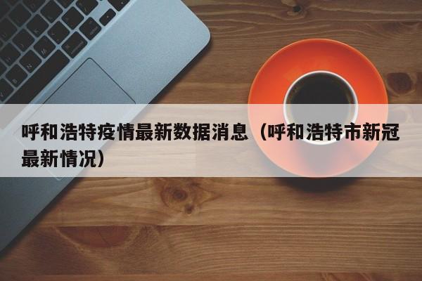 呼和浩特疫情最新数据消息(呼和浩特市新冠最新情况)