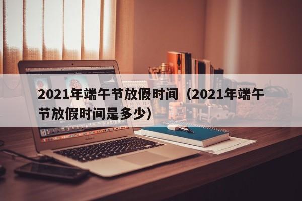 2021年端午节放假时间(2021年端午节放假时间是多少)