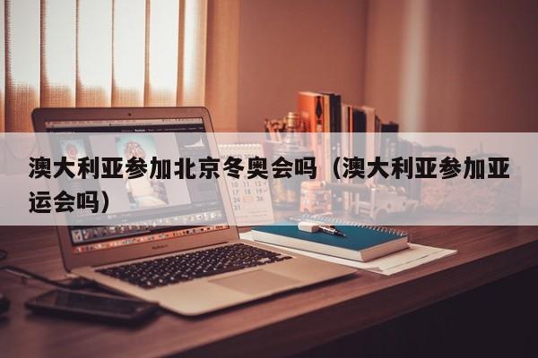 澳大利亚参加北京冬奥会吗(澳大利亚参加亚运会吗)