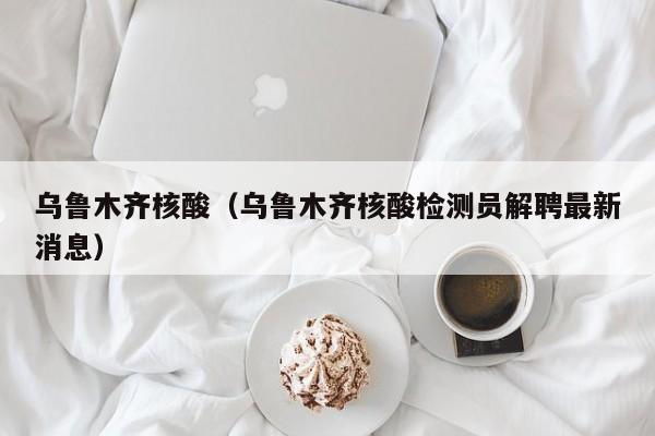 乌鲁木齐核酸(乌鲁木齐核酸检测员解聘最新消息)