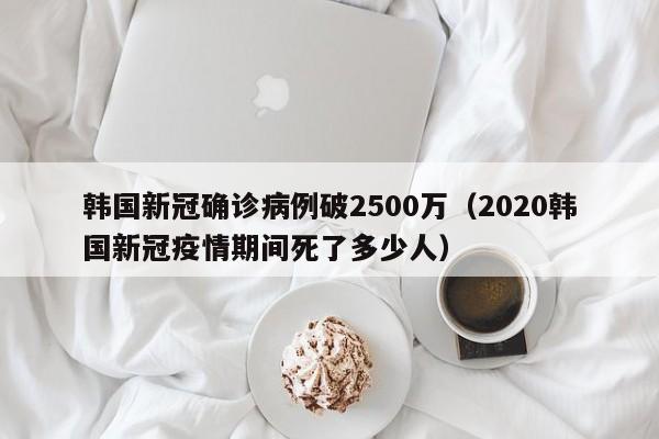 韩国新冠确诊病例破2500万(2020韩国新冠疫情期间死了多少人)