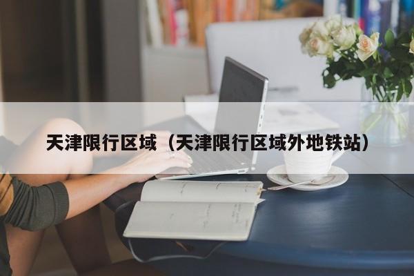 天津限行区域(天津限行区域外地铁站)