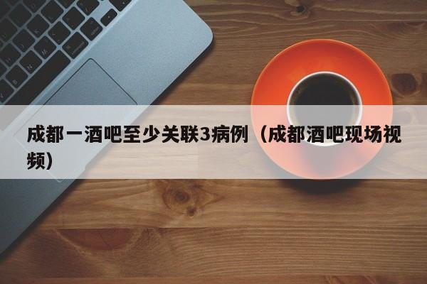 成都一酒吧至少关联3病例(成都酒吧现场视频)