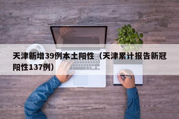 天津新增39例本土阳性(天津累计报告新冠阳性137例)