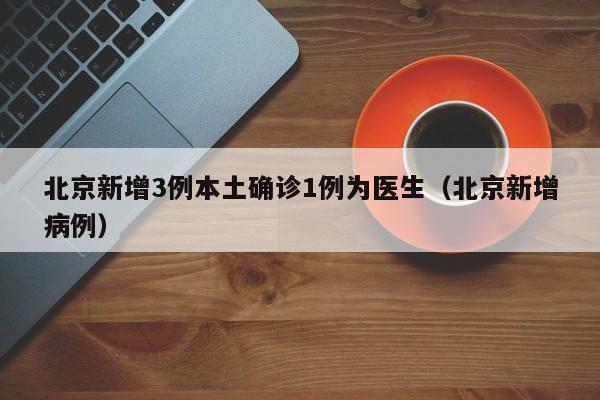 北京新增3例本土确诊1例为医生(北京新增病例)