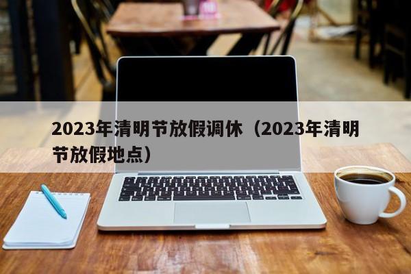 2023年清明节放假调休(2023年清明节放假地点)