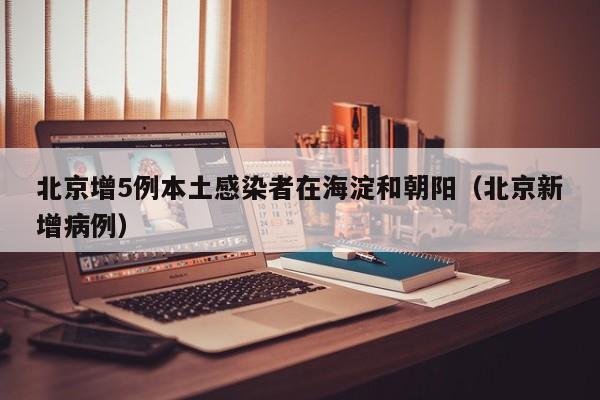 北京增5例本土感染者在海淀和朝阳(北京新增病例)