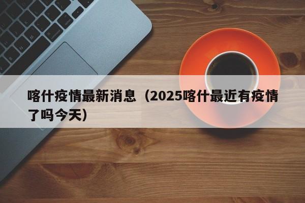 喀什疫情最新消息(2025喀什最近有疫情了吗今天)