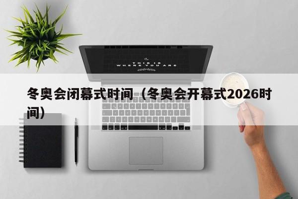 冬奥会闭幕式时间(冬奥会开幕式2026时间)