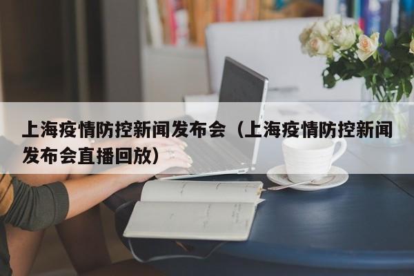 上海疫情防控新闻发布会(上海疫情防控新闻发布会直播回放)