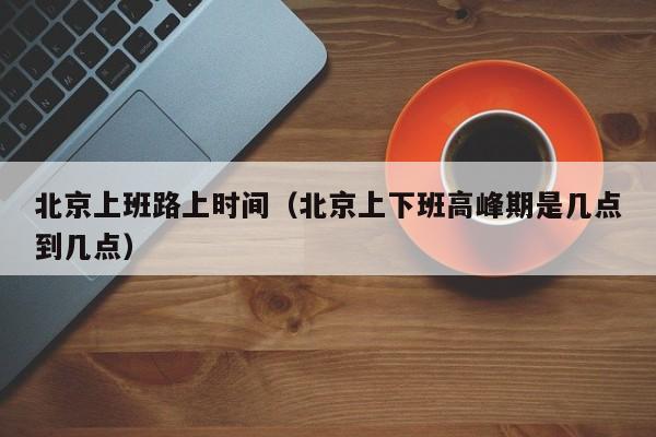 北京上班路上时间(北京上下班高峰期是几点到几点)