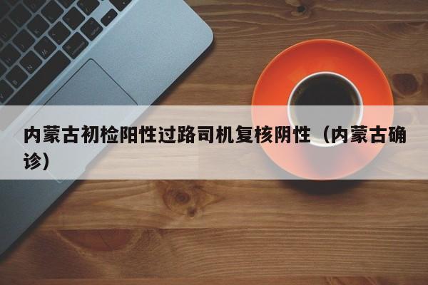 内蒙古初检阳性过路司机复核阴性(内蒙古确诊)