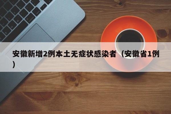 安徽新增2例本土无症状感染者(安徽省1例)