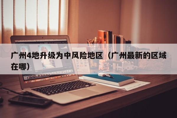 广州4地升级为中风险地区(广州最新的区域在哪)