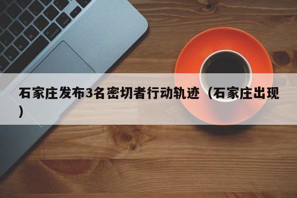石家庄发布3名密切者行动轨迹(石家庄出现)